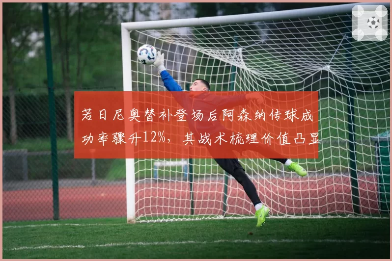 若日尼奥替补登场后阿森纳传球成功率骤升12%，其战术梳理价值凸显
