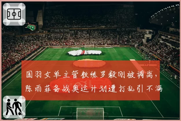 国羽女单主管教练罗毅刚被调离，陈雨菲备战奥运计划遭打乱引不满