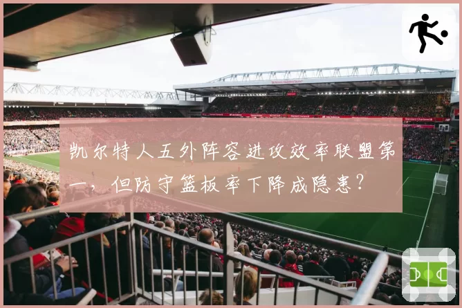 凯尔特人五外阵容进攻效率联盟第一，但防守篮板率下降成隐患？