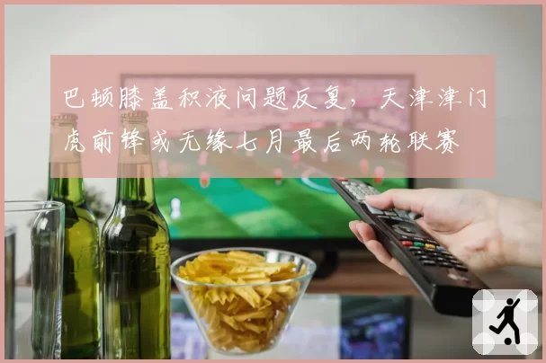 巴顿膝盖积液问题反复，天津津门虎前锋或无缘七月最后两轮联赛