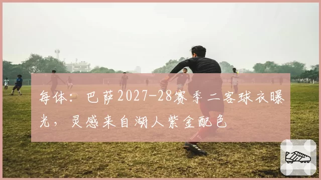 每体：巴萨2027-28赛季二客球衣曝光，灵感来自湖人紫金配色