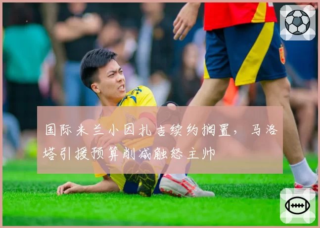 国际米兰小因扎吉续约搁置，马洛塔引援预算削减触怒主帅