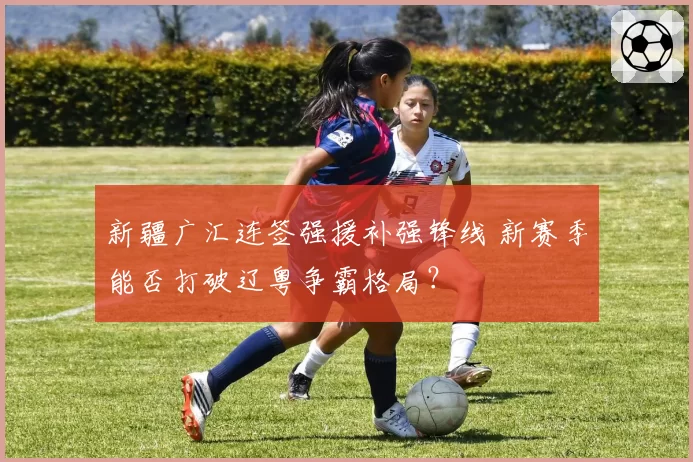 新疆广汇连签强援补强锋线 新赛季能否打破辽粤争霸格局?