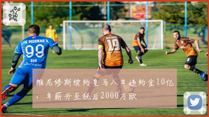维尼修斯续约皇马八年违约金10亿，年薪升至税后2000万欧