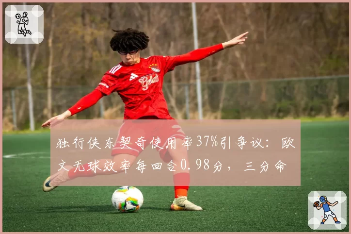 独行侠东契奇使用率37%引争议：欧文无球效率每回合0.98分，三分命中率39%成救命稻草