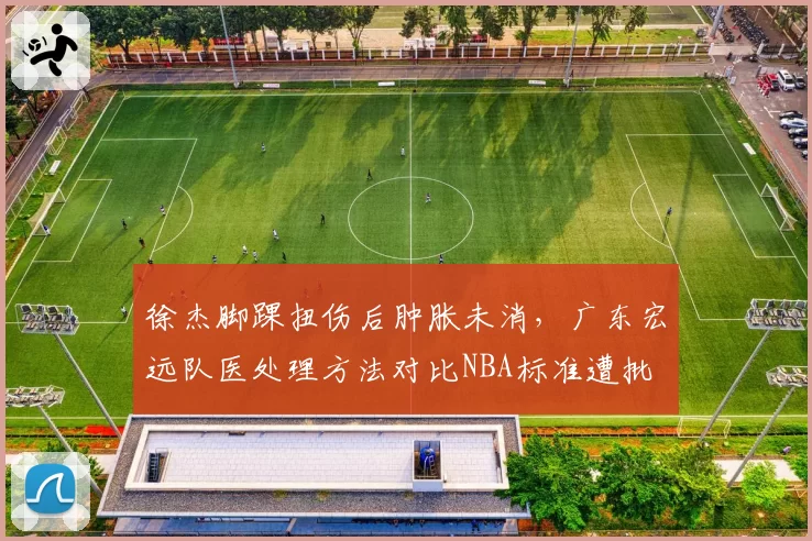 徐杰脚踝扭伤后肿胀未消，广东宏远队医处理方法对比NBA标准遭批