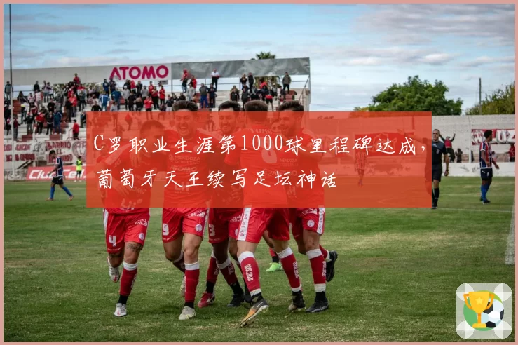 C罗职业生涯第1000球里程碑达成，葡萄牙天王续写足坛神话