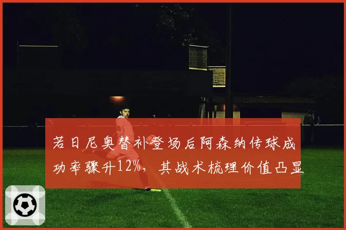 若日尼奥替补登场后阿森纳传球成功率骤升12%，其战术梳理价值凸显