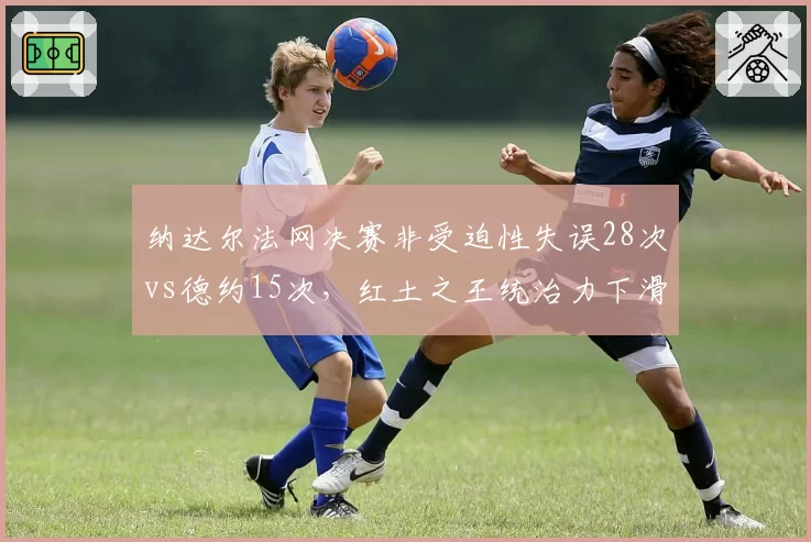 纳达尔法网决赛非受迫性失误28次vs德约15次，红土之王统治力下滑