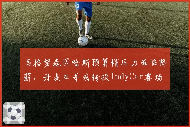 马格努森因哈斯预算帽压力面临降薪，丹麦车手或转投IndyCar赛场