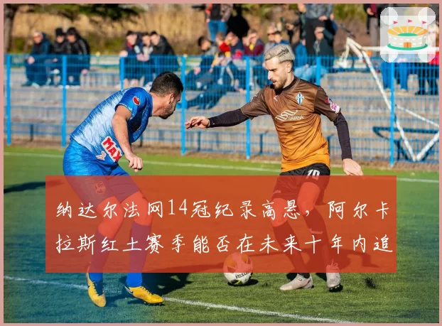 纳达尔法网14冠纪录高悬，阿尔卡拉斯红土赛季能否在未来十年内追平？