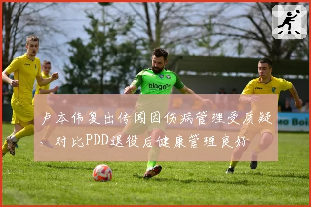 卢本伟复出传闻因伤病管理受质疑，对比PDD退役后健康管理良好