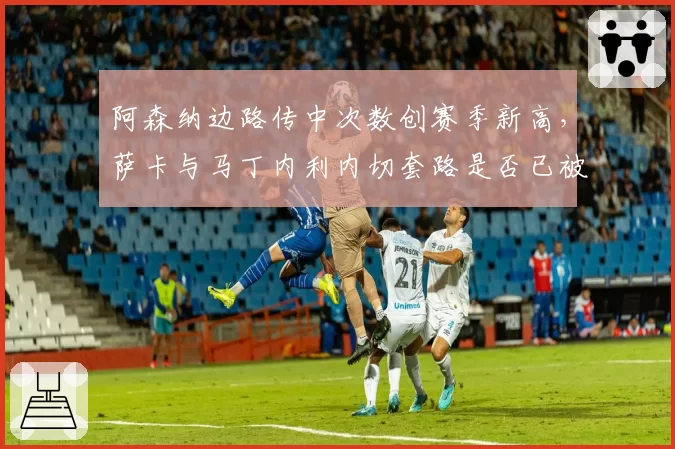 阿森纳边路传中次数创赛季新高，萨卡与马丁内利内切套路是否已被对手破解？