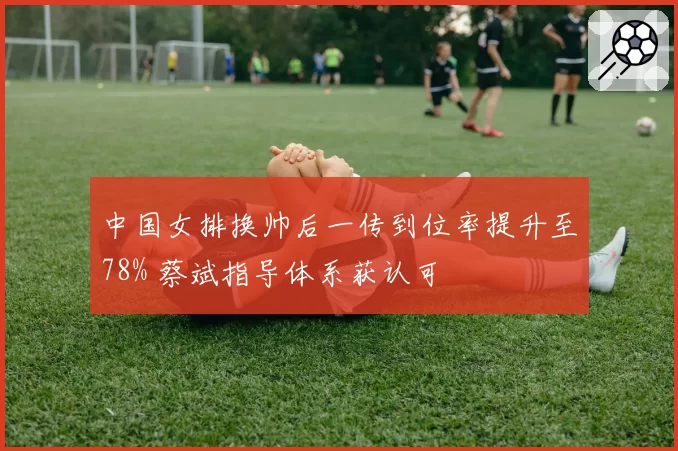 中国女排换帅后一传到位率提升至78% 蔡斌指导体系获认可