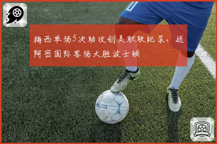 梅西单场5次助攻创美职联纪录，迈阿密国际客场大胜波士顿