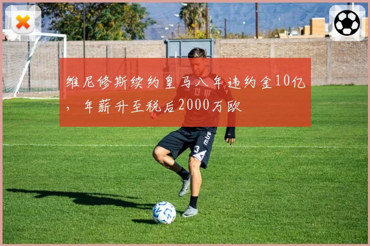 维尼修斯续约皇马八年违约金10亿，年薪升至税后2000万欧