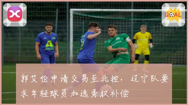 郭艾伦申请交易至北控，辽宁队要求年轻球员加选秀权补偿