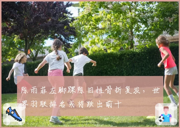 陈雨菲左脚踝陈旧性骨折复发，世界羽联排名或将跌出前十