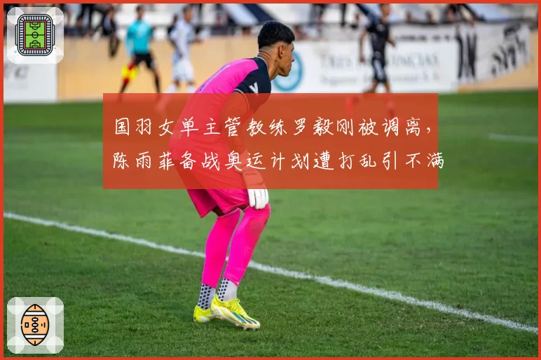 国羽女单主管教练罗毅刚被调离，陈雨菲备战奥运计划遭打乱引不满