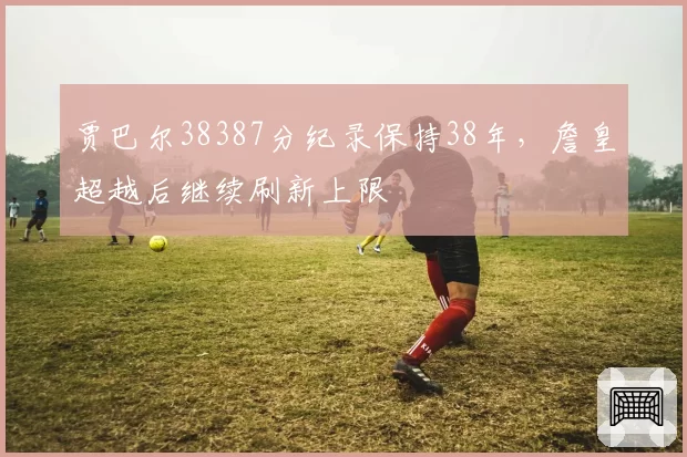贾巴尔38387分纪录保持38年，詹皇超越后继续刷新上限