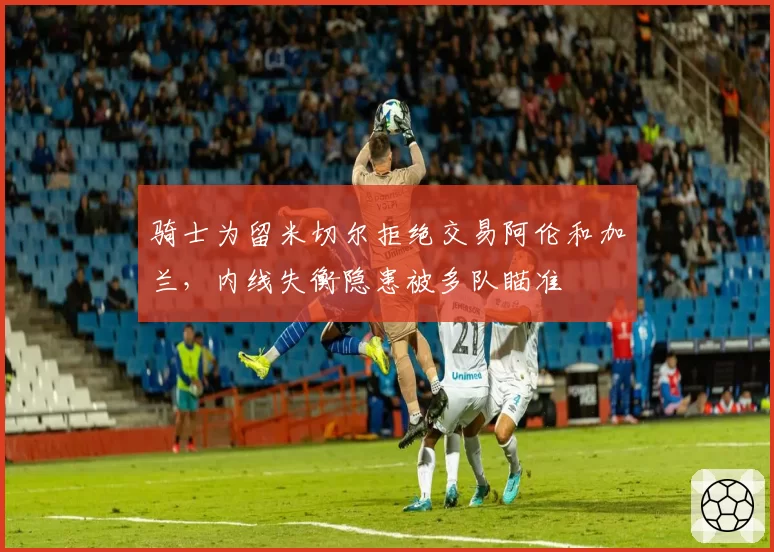 骑士为留米切尔拒绝交易阿伦和加兰，内线失衡隐患被多队瞄准