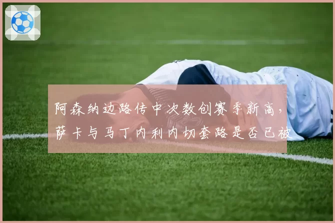 阿森纳边路传中次数创赛季新高，萨卡与马丁内利内切套路是否已被对手破解？