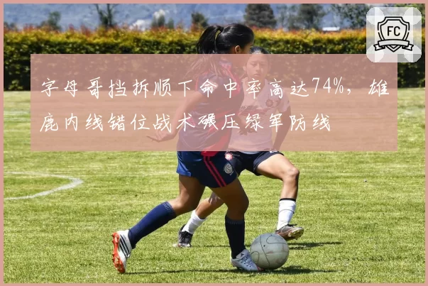 字母哥挡拆顺下命中率高达74%，雄鹿内线错位战术碾压绿军防线
