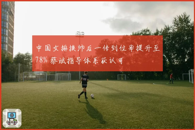 中国女排换帅后一传到位率提升至78% 蔡斌指导体系获认可