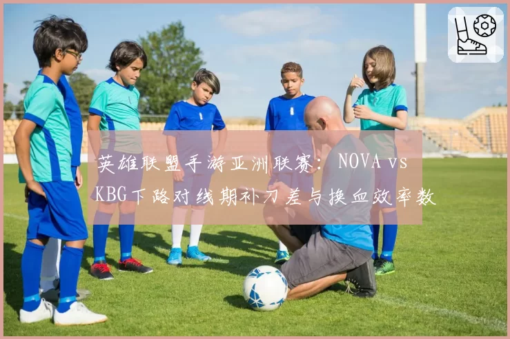 英雄联盟手游亚洲联赛：NOVA vs KBG下路对线期补刀差与换血效率数据复盘分析