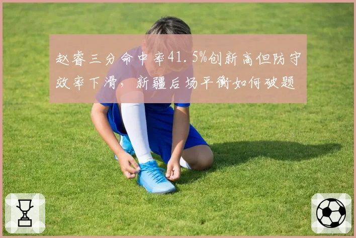 赵睿三分命中率41.5%创新高但防守效率下滑，新疆后场平衡如何破题？