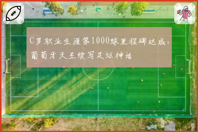 C罗职业生涯第1000球里程碑达成，葡萄牙天王续写足坛神话