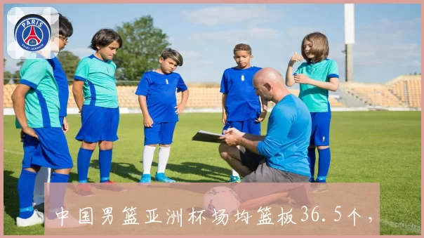 中国男篮亚洲杯场均篮板36.5个，周琦场均12.3篮板成内线支柱