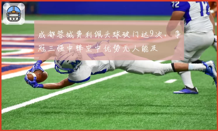 成都蓉城费利佩头球破门达9次，争冠三强中锋空中优势无人能及