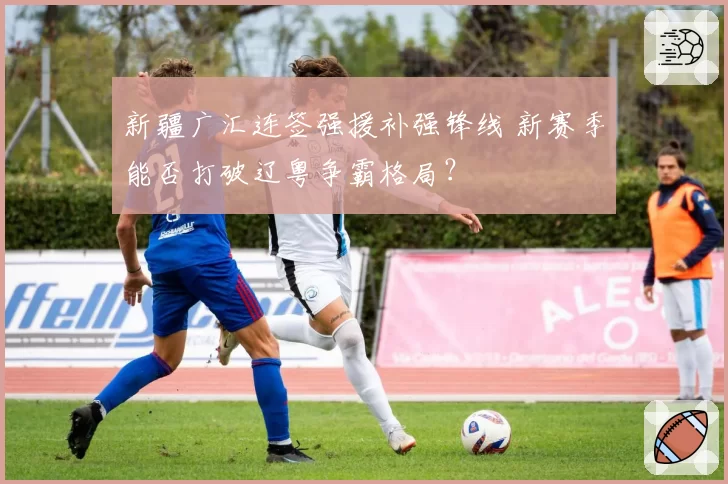 新疆广汇连签强援补强锋线 新赛季能否打破辽粤争霸格局?
