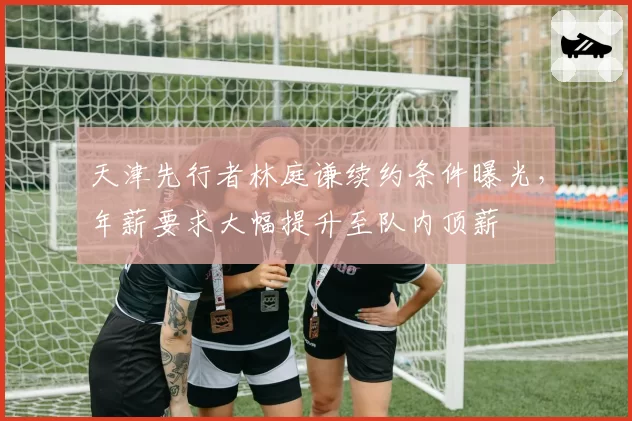 天津先行者林庭谦续约条件曝光，年薪要求大幅提升至队内顶薪