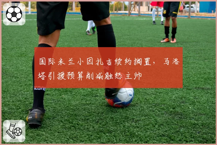 国际米兰小因扎吉续约搁置，马洛塔引援预算削减触怒主帅