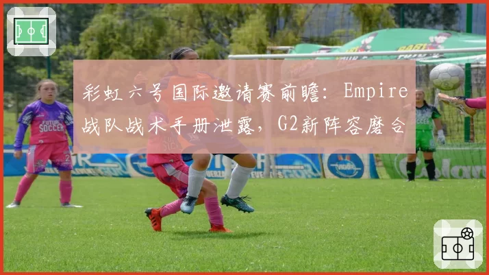 彩虹六号国际邀请赛前瞻:Empire战队战术手册泄露,G2新阵容磨合进度成关键