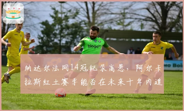 纳达尔法网14冠纪录高悬，阿尔卡拉斯红土赛季能否在未来十年内追平？