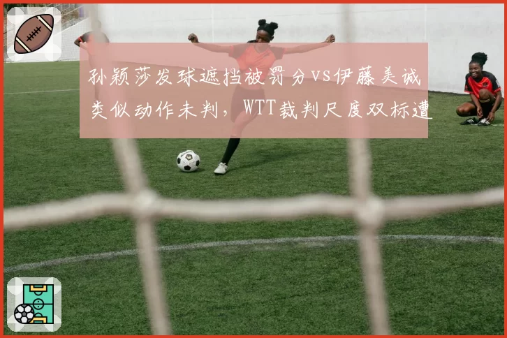 孙颖莎发球遮挡被罚分vs伊藤美诚类似动作未判，WTT裁判尺度双标遭质疑