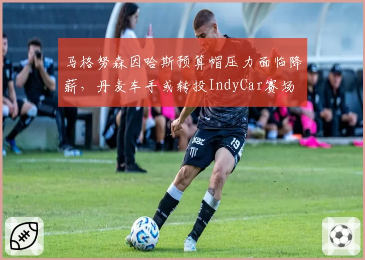 马格努森因哈斯预算帽压力面临降薪,丹麦车手或转投IndyCar赛场